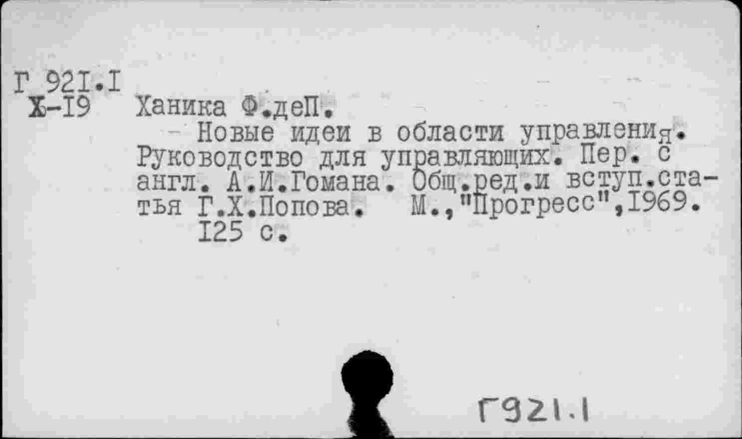 ﻿Г 921.1
Х-19 Ханика Ф.деП,
Новые идеи в области управления. Руководство для управляющих. Пер. с англ. А.И.Гомана. Общ.ред.и вступ.статья Г.Х.Попова.	М.,"Прогресс”,1969.
125 с.
